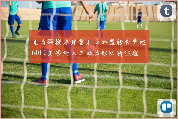 皇马强援库库雷利亚加盟转会费达6000万签约六年助力球队新征程