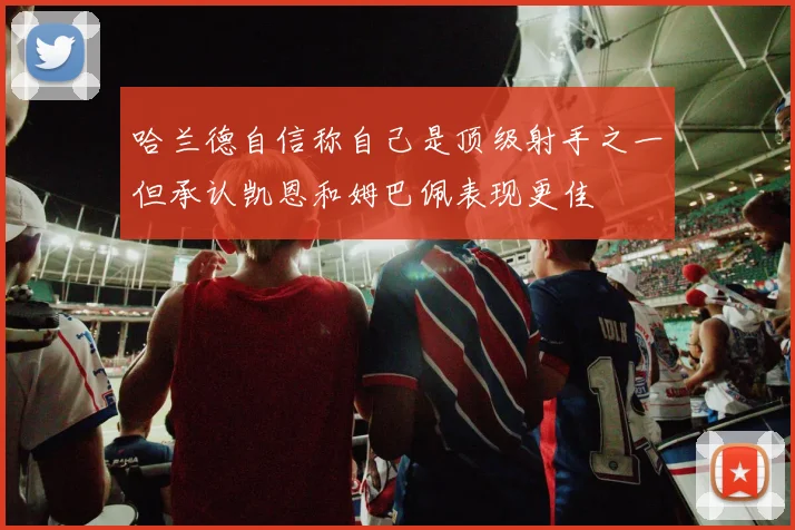 哈兰德自信称自己是顶级射手之一但承认凯恩和姆巴佩表现更佳