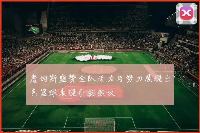 詹姆斯盛赞全队活力与努力展现出色篮球表现引发热议
