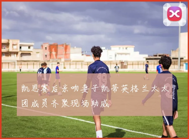 凯恩赛后亲吻妻子凯蒂英格兰太太团成员齐聚现场助威