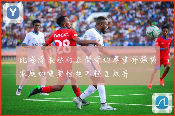 比塔泽表达对东契奇的尊重并强调家庭的重要性绝不轻言放弃