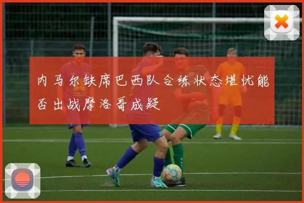 内马尔缺席巴西队合练状态堪忧能否出战摩洛哥成疑