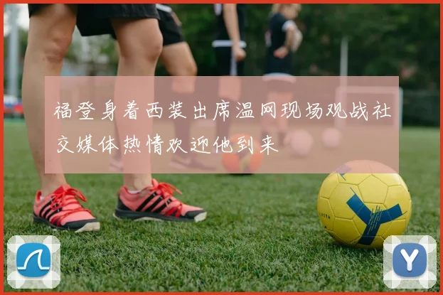 福登身着西装出席温网现场观战社交媒体热情欢迎他到来