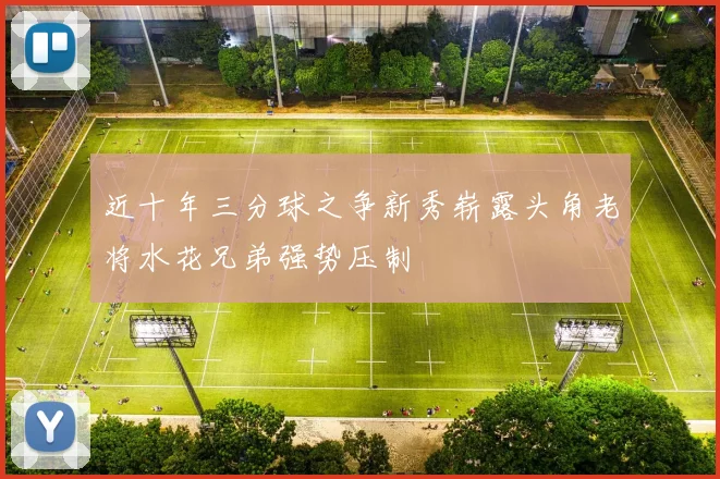 近十年三分球之争新秀崭露头角老将水花兄弟强势压制