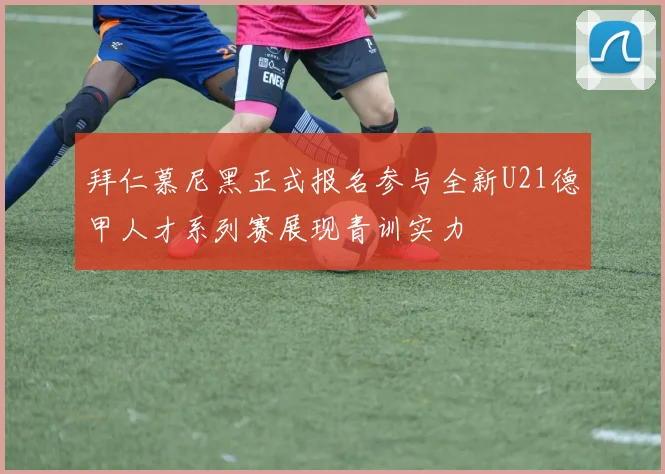 拜仁慕尼黑正式报名参与全新U21德甲人才系列赛展现青训实力