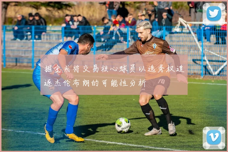 掘金或将交易核心球员以选秀权追逐杰伦布朗的可能性分析