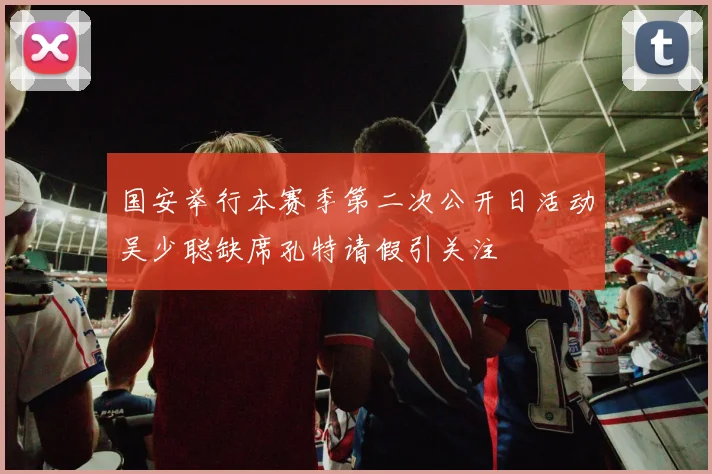 国安举行本赛季第二次公开日活动吴少聪缺席孔特请假引关注