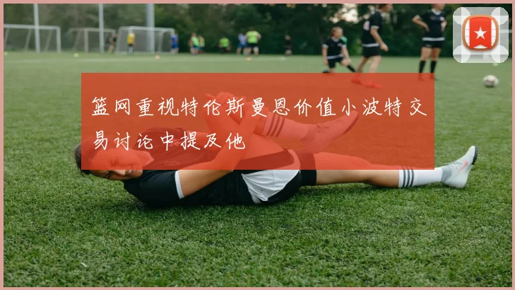 篮网重视特伦斯曼恩价值小波特交易讨论中提及他