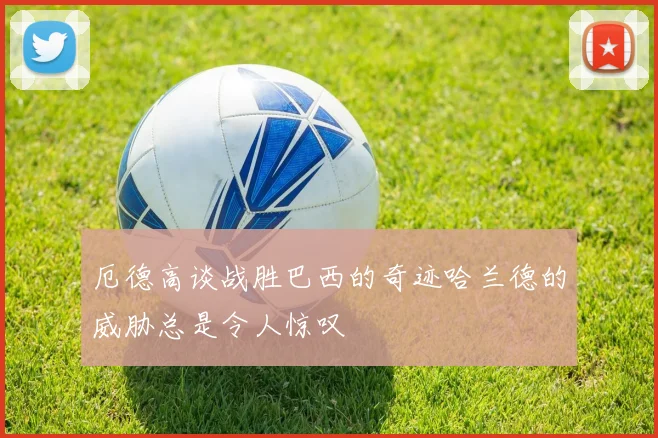 厄德高谈战胜巴西的奇迹哈兰德的威胁总是令人惊叹