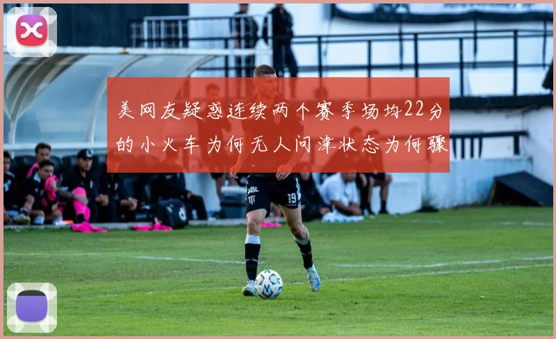 美网友疑惑连续两个赛季场均22分的小火车为何无人问津状态为何骤降