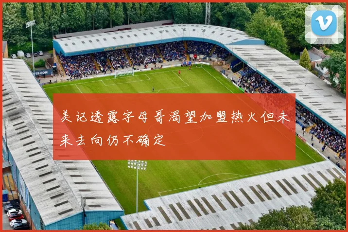 美记透露字母哥渴望加盟热火但未来去向仍不确定