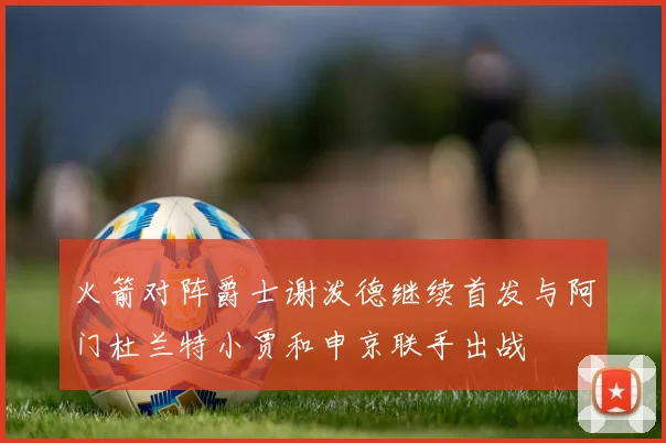 火箭对阵爵士谢泼德继续首发与阿门杜兰特小贾和申京联手出战