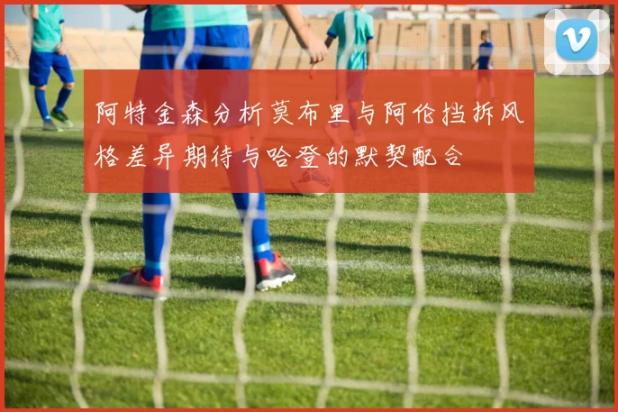 阿特金森分析莫布里与阿伦挡拆风格差异期待与哈登的默契配合