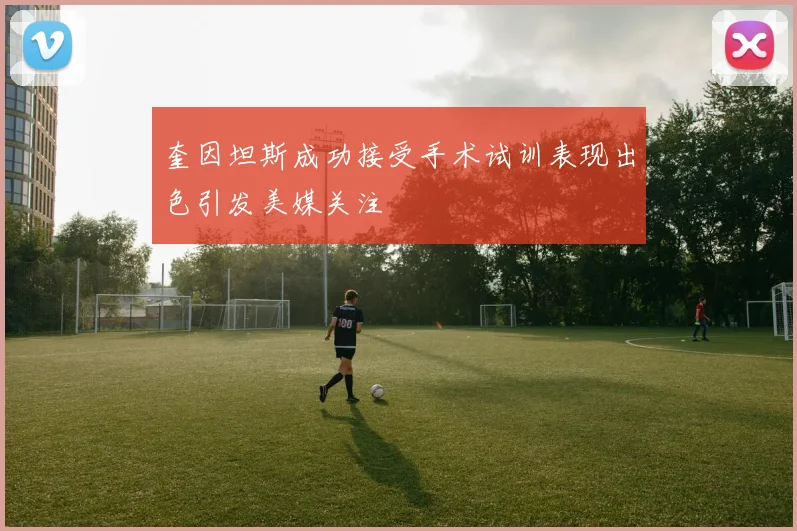 奎因坦斯成功接受手术试训表现出色引发美媒关注