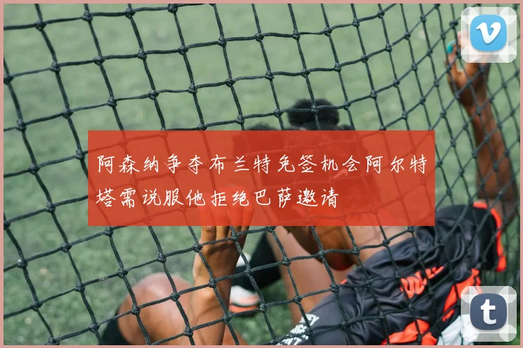 阿森纳争夺布兰特免签机会阿尔特塔需说服他拒绝巴萨邀请