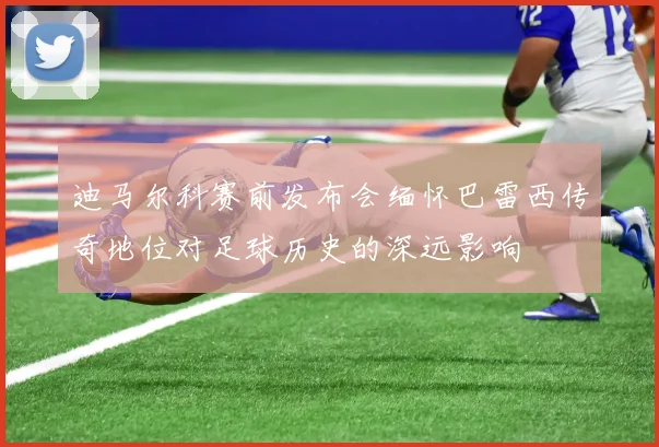 迪马尔科赛前发布会缅怀巴雷西传奇地位对足球历史的深远影响